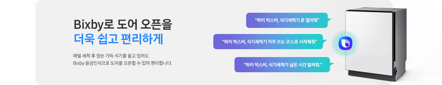 Bixby로 도어 오픈을 더욱 쉽고 편리하게. 애벌 세척 후 양손 가득 식기를 들고 있어도 Bixby 음성인식으로 도어를 오픈할 수 있어 편리합니다. 식기세척기 측면 이미지가 나와있고 빅스비 로고가 나와있습니다. '하이 빅스비, 식기세척기 문 열어줘', '하이 빅스비, 식기세척기 자주 쓰는 코스르 시작해줘', '하이 빅스비, 식기세척기 남은 시간 알려줘.' 문구가 말풍선 안에 기재되어 있습니다.