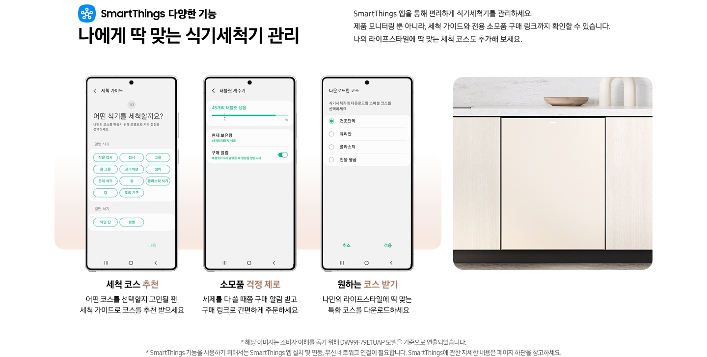 SmartThings 다양한 기능 나에게 딱 맞는 식기세척기 관리 문구와 스마트싱스 로고가 나와있습니다. SmartThings 앱을 통해 편리하게 식기세척기를 관리하세요. 제품 모니터링 뿐 아니라, 세척 가이드와 전용 소모품 구매 링크까지 확인할 수 있습니다. 나의 라이프스타일에 딲 맞는 세척 코스도 추가해 보세요. 세척 코스 추천. 어떤 코스를 선택할지 고민될 땐 세척 가이드로 코스를 추천 받으세요.-SmartThings 앱 화면 세척 가이드 탭에 세척 코스를 추천해주는 내용이 나와있습니다. 소모품 걱정 제로. 세제를 다 쓸 때쯤 구매 알림 받고구매 링크로 간편하게 주문하세요. SmartThings 앱 태블릿 계수기 탭에 식기세척기 소모품 상태를 알려주는 화면이 나와있습니다. 원하는 코스 받기. 나만의 라이프스타일에 딱 맞는 특화 코스를 다운로드하세요. - SmartThings 앱 화면 다운로드한 코스 탭에 식기세척기 코스를 선택할 수 있는 화면이 나와있습니다. 밝은 우드톤 하부장에 식기세척기가 설치되어 있는 이미지 입니다. 역자막 : * 해당 이미지는 소비자 이해를 돕기 위해 DW99F79E1UAP 모델을 기준으로 연출되었습니다. * SmartThings 기능을 사용하기 위해서는 SmartThings 앱 설치 및 연동, 무선 네트워크 연결이 필요합니다. SmartThings에 관한 자세한 내용은 페이지 하단을 참고하세요.