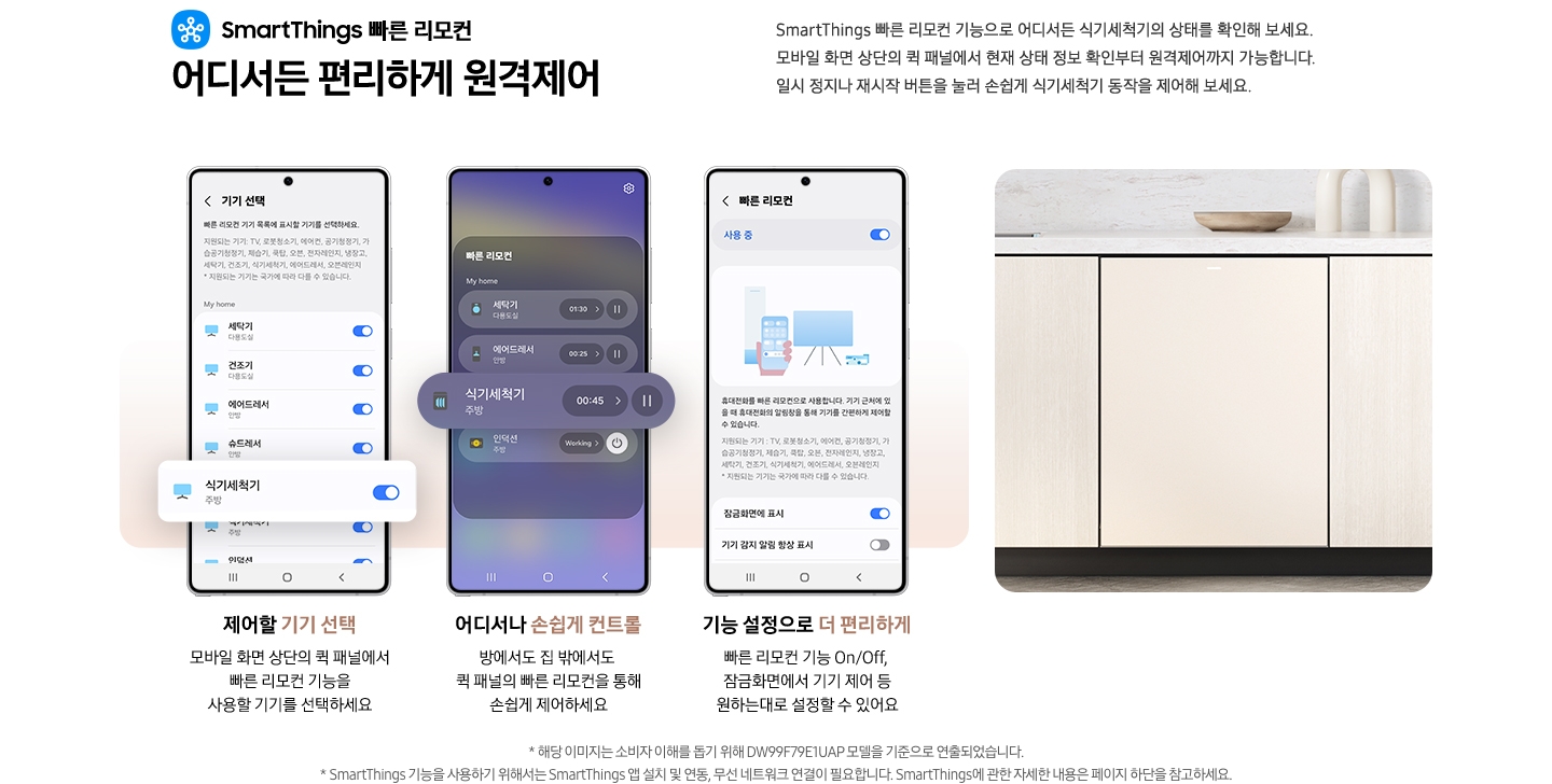 SmartThings 빠른 리모컨 어디서든 편리하게 원격제어 문구와 스마트싱스 로고가 있습니다. SmartThings 빠른 리모컨 기능으로 어디서든 식기세척기의 상태를 확인해 보세요. 모바일 화면 상단의 퀵 패널에서 현재 상태 정보 확인부터 원격제어까지 가능합니다. 일시 정지나 재시작 버튼을 눌러 손쉽게 식기세척기 동작을 제어해 보세요. 제어할 기기 선택. 모바일 화면 상단의 퀵 패널에서 빠른 리모컨 기능을 사용할 기기를 선택하세요.-SmartThings 앱 기기 선택 탭이 나와있고 식기세척기가 활성화 되어있는 부분이 확대되어 있습니다. 어디서나 손쉽게 컨트롤. 방에서도 집 밖에서도 퀵 패널의 빠른 리모컨을 통해 손쉽게 제어하세요.-모바일 화면 빠른 리모컨 부분에서 식기세척기 부분이 확대되어 있습니다. 기능 설정으로 더 편리하게. 빠른 리모컨 기능 On/Off, 잠금화면에서 기기 제어 등 원하는대로 설정할 수 있어요.-SmartThings 앱 빠른 리모컨 탭 사용 중 부분이 활성화 된 앱 이미지 입니다. 밝은 우드톤 하부장에 식기세척기가 설치되어 있는 이미지 입니다. 역자막:* 해당 이미지는 소비자 이해를 돕기 위해 DW99F79E1UAP 모델을 기준으로 연출되었습니다. * SmartThings 기능을 사용하기 위해서는 SmartThings 앱 설치 및 연동, 무선 네트워크 연결이 필요합니다. SmartThings에 관한 자세한 내용은 페이지 하단을 참고하세요.