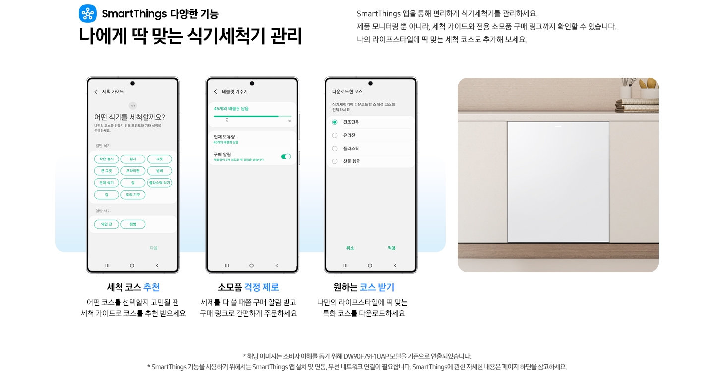 SmartThings 다양한 기능 나에게 딱 맞는 식기세척기 관리 문구와 스마트싱스 로고가 나와있습니다. SmartThings 앱을 통해 편리하게 식기세척기를 관리하세요. 제품 모니터링 뿐 아니라, 세척 가이드와 전용 소모품 구매 링크까지 확인할 수 있습니다. 나의 라이프스타일에 딲 맞는 세척 코스도 추가해 보세요. 세척 코스 추천. 어떤 코스를 선택할지 고민될 땐 세척 가이드로 코스를 추천 받으세요.-SmartThings 앱 화면 세척 가이드 탭에 세척 코스를 추천해주는 내용이 나와있습니다. 소모품 걱정 제로. 세제를 다 쓸 때쯤 구매 알림 받고구매 링크로 간편하게 주문하세요. SmartThings 앱 태블릿 계수기 탭에 식기세척기 소모품 상태를 알려주는 화면이 나와있습니다. 원하는 코스 받기. 나만의 라이프스타일에 딱 맞는 특화 코스를 다운로드하세요. - SmartThings 앱 화면 다운로드한 코스 탭에 식기세척기 코스를 선택할 수 있는 화면이 나와있습니다. 밝은 우드톤 하부장에 식기세척기가 설치되어 있는 이미지 입니다. 역자막 : * 해당 이미지는 소비자 이해를 돕기 위해 DW99F79E1UAP 모델을 기준으로 연출되었습니다. * SmartThings 기능을 사용하기 위해서는 SmartThings 앱 설치 및 연동, 무선 네트워크 연결이 필요합니다. SmartThings에 관한 자세한 내용은 페이지 하단을 참고하세요.