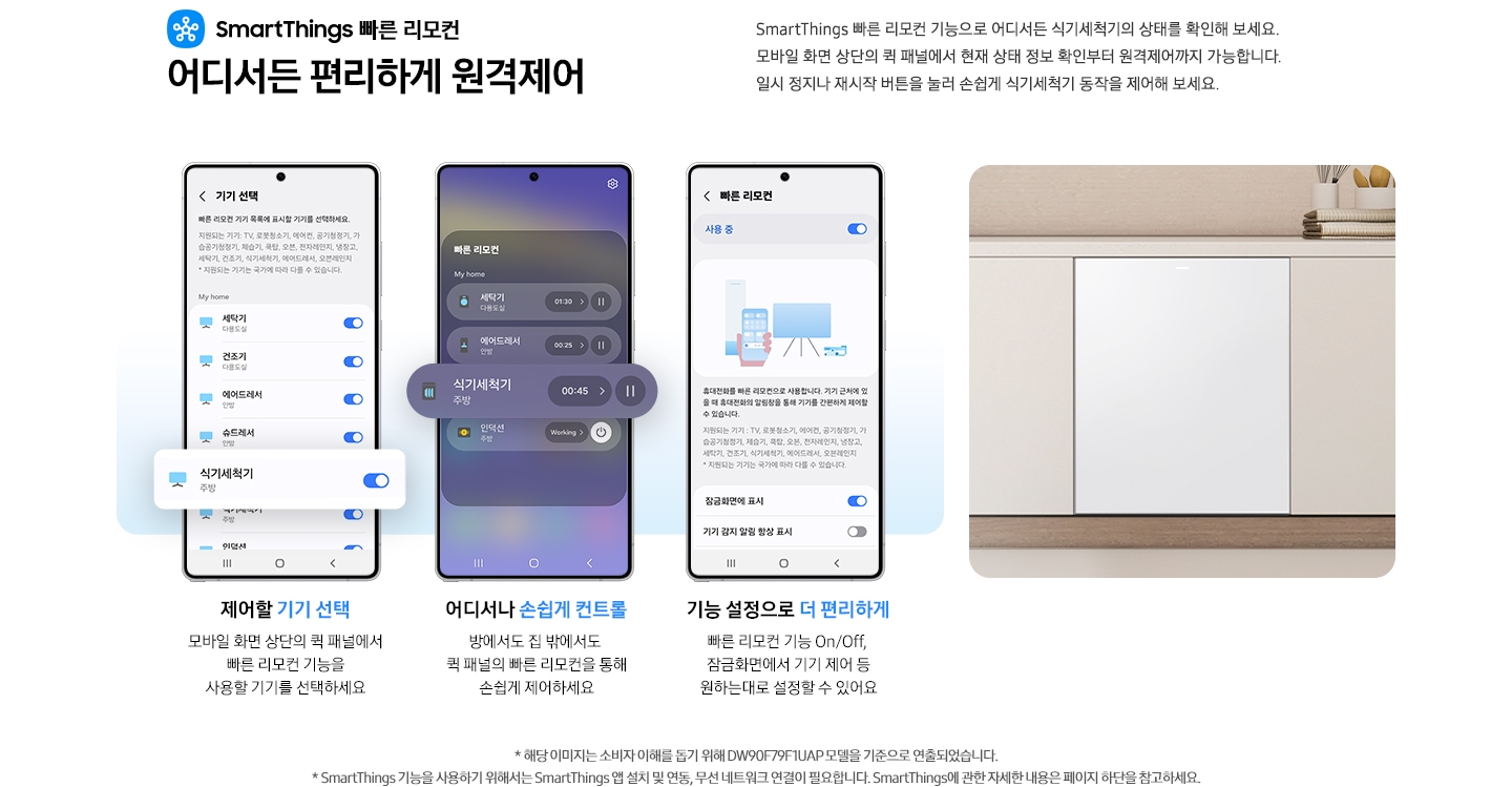 SmartThings 빠른 리모컨 어디서든 편리하게 원격제어 문구와 스마트싱스 로고가 있습니다. SmartThings 빠른 리모컨 기능으로 어디서든 식기세척기의 상태를 확인해 보세요. 모바일 화면 상단의 퀵 패널에서 현재 상태 정보 확인부터 원격제어까지 가능합니다. 일시 정지나 재시작 버튼을 눌러 손쉽게 식기세척기 동작을 제어해 보세요. 제어할 기기 선택. 모바일 화면 상단의 퀵 패널에서 빠른 리모컨 기능을 사용할 기기를 선택하세요.-SmartThings 앱 기기 선택 탭이 나와있고 식기세척기가 활성화 되어있는 부분이 확대되어 있습니다. 어디서나 손쉽게 컨트롤. 방에서도 집 밖에서도 퀵 패널의 빠른 리모컨을 통해 손쉽게 제어하세요.-모바일 화면 빠른 리모컨 부분에서 식기세척기 부분이 확대되어 있습니다. 기능 설정으로 더 편리하게. 빠른 리모컨 기능 On/Off, 잠금화면에서 기기 제어 등 원하는대로 설정할 수 있어요.-SmartThings 앱 빠른 리모컨 탭 사용 중 부분이 활성화 된 앱 이미지 입니다. 밝은 우드톤 하부장에 식기세척기가 설치되어 있는 이미지 입니다. 역자막:* 해당 이미지는 소비자 이해를 돕기 위해 DW99F79E1UAP 모델을 기준으로 연출되었습니다. * SmartThings 기능을 사용하기 위해서는 SmartThings 앱 설치 및 연동, 무선 네트워크 연결이 필요합니다. SmartThings에 관한 자세한 내용은 페이지 하단을 참고하세요.