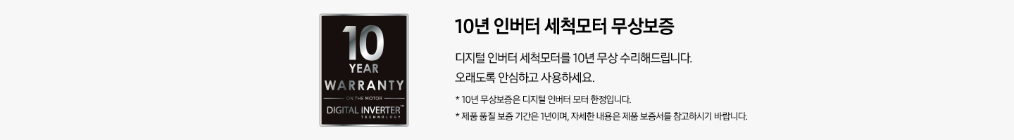 10년 인버터 세척모터 무상보증 이미지 입니다. 왼쪽에는 10년 보증 마크와 왼쪽에는 문구가 쓰여있습니다. 문구는 10년 인버터 세척모터 무상보증. 디지털 인버터 세척모터를 10년 무상 수리해드립니다. 오래도록 안심하고 사용하세요. *10년 무상보증은 디지털 인버터 모터 한정입니다. *제품 품질 보증 기간은 1년이며, 자세한 내용은 제품 보증서를 참고하시기 바랍니다. 