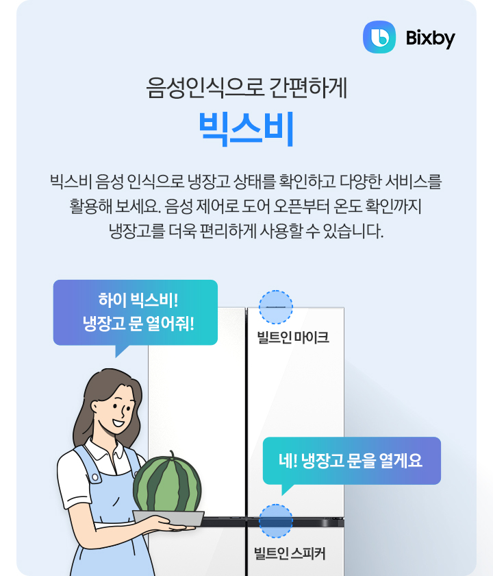 [키친핏 Máx 빅스비 음성 인식으로 간편하게 빅스비. 빅스비 음성 인식으로 냉장고 상태를 확인하고 다양한 서비스를 활용해 보세요. 음성 제어로 도어 오픈부터 온도 확인까지 냉장고를 더욱 편리하게 사용할 수 있습니다. 냉장고 상단에 빌트인 마이크 부분과 중간부분 빌트인 스피커 부분이 표시되어 있습니다. 일러스트로 그려진 여자가 손에 수박을 들고 '~하이 빅스비¡ 냉장고 문 열어줘¡' 라고 말하는 말풍선이 나와있으며, 빌트인 스피커 부분에서 '~네¡ 냉장고 문을 열게요' 라는 말풍선이 나와있습니다. 우측 상단에는 빅스비 로고가 나와있습니다.]