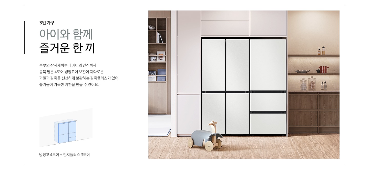 [3인 가구 아이와 함께 즐거운 한 끼. 부부의 삼시세끼부터 아이의 간식까지 듬뿍 담은 4도어 냉장고에 보관이 까다로운 과일과 김치를 신선하게 보관하는 김치플러스가 있어 즐거움이 가득한 키친을 만들 수 있어요. 문구 아래에 냉장고 4도어+김치플러스 3도어 조합 일러스트가 나와있습니다. 우측에는 화이트&우드톤 주방 인테리어컷에 코타 화이트 컬러 냉장고 4도어와 코타 화이트 3도어 김치플러스 냉장고가 설치되어 있습니다. 냉장고 앞에는 타고 다닐 수 있는 아기 장난감이 놓여있습니다.]