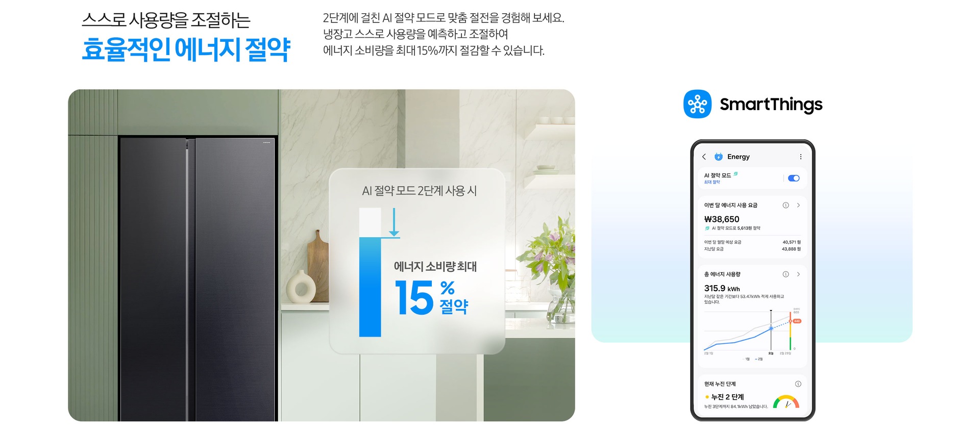 스스로 사용량을 조절하는 효율적인 에너지 절약. 2단계에 걸친 AI 절약 모드로 맞춤 절전을 경험해 보세요. 냉장고 스스로 사용량을 예측하고 조절하여 에너지 소비량을 최대 15%까지 절감할 수 있습니다. 그린톤 주방 인테리어컷 냉장고장에 양문형 냉장고가 설치되어 있습니다. 냉장고 우측에는 AI 절약 모드 2단계 사용 시 에너지 소비량 최대 15% 절약 문구와 그래프가 나와있습니다. SmartThings 앱 로고와 앱 Energy 탭 화면이 나와있습니다.