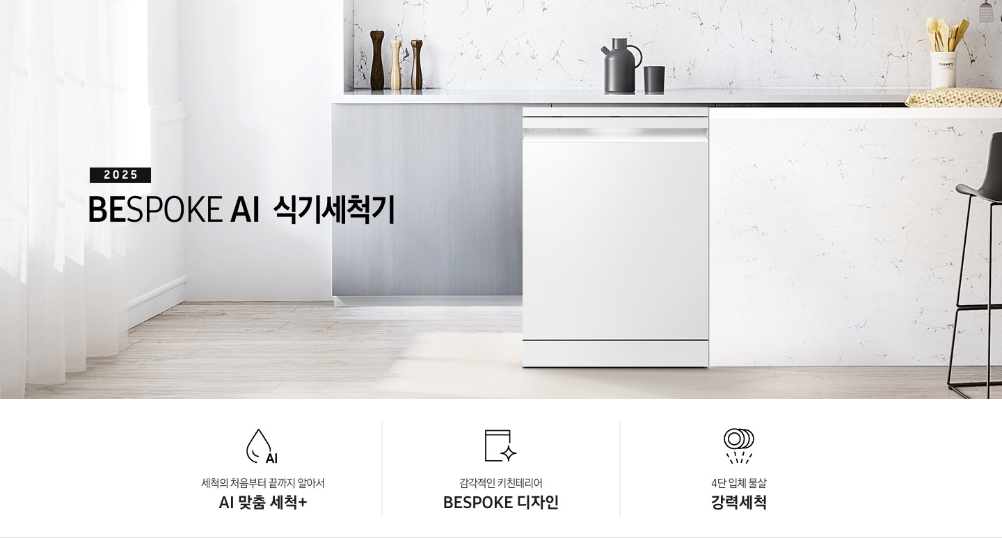 2025 BESPOKE AI 식기세척기 KV 인테리어컷입니다. 깔끔한 화이트 대리석 주방 인테리어와 밝은 그레이톤의 우드 하부장이 보여집니다. 좌측에는 하얀 커튼이 햇빛을 가리고 있고, 제품은 우측의 흰색 아일랜드 식탁 왼쪽에 세워져있습니다.  식탁 앞에는 검정색 스톨이 놓여져 있으며, 식기세척기 뒤쪽의 그레이톤 우드 하부장 위에는 양념통 3개가 올려져있습니다. 그리고 그 옆 우측에는 주전자와 컵 하나가 놓여져 있고 맨 우측에는 흰색 수저통에 버터옐로우 색상의 수저들이 꽂혀있습니다. 인테리어컷 하단에는 3POD가 나와있습니다. 좌측부터 세척의 처음부터 끝까지 알아서 AI 맞춤 세척+, 감각적인 키친테리어 BESPOKE 디자인, 4단 입체 물살 강력세척 아이콘과 문구가 나와있습니다.