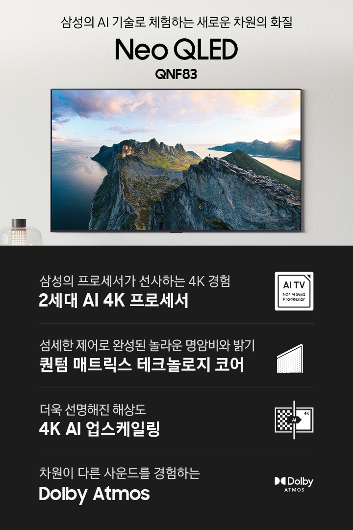 벽에 TV가 설치되어 있습니다. 화면에는 자연 풍경이 보입니다. TV 하단에는 장식장이 보이며 그 위에는 조명과 장식품이 있습니다. 삼성의 AI 기술로 체험하는 새로운 차원의 화질 Neo QLED QNF85 KV입니다. 하단에는 삼성의 프로세서가 선사하는 4K 경험 2세대 AI 4K 프로세서, 섬세한 제어로 완성된 놀라운 명암비와 밝기 퀀텀 매트릭스 테크놀로지 코어, 더욱 선명해진 해상도 4K AI 업스케일링, 좋아하는 콘텐츠를 실감나는 사운드와 함께 Dolby Atmos 문구와 아이콘이 있습니다.