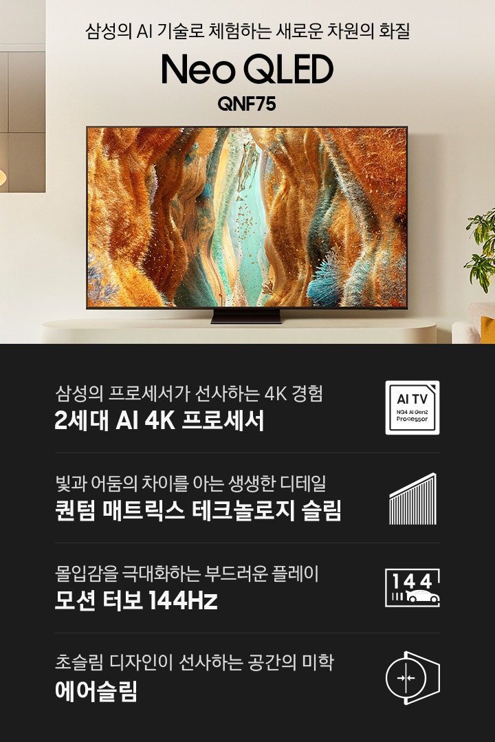 장식장 위에 TV가 설치되어 있습니다. 삼성의 AI 기술로 체험하는 새로운 차원의 화질 Neo QLED QNF75 KV입니다. 하단에는 삼성의 프로세서가 선사하는 4K 경험 2세대 AI 4K 프로세서, 빛과 어둠의 차이를 아는 생생한 디테일 퀀텀 매트릭스 테크놀로지 슬림, 몰입감을 극대화하는 부드러운 플레이 모션 터보 144Hz, 초슬림 디자인이 선사하는 공간의 미학 에어슬림 문구와 아이콘이 있습니다.