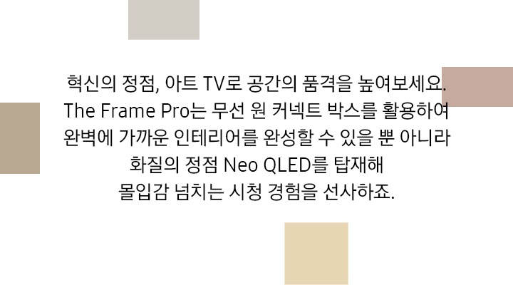 혁신의 정점, 아트 TV로 공간의 품격을 높여보세요. The Frame Pro는 무선 원커넥트 박스를 활용하여 완벽에 가까운 인테리어를 완성할 수 있을 뿐 아니라, 화질의 정점 Neo QLED를 탑재해 몰입감 넘치는 시청 경험을 선사하죠. 문구가 기재되어 있습니다.