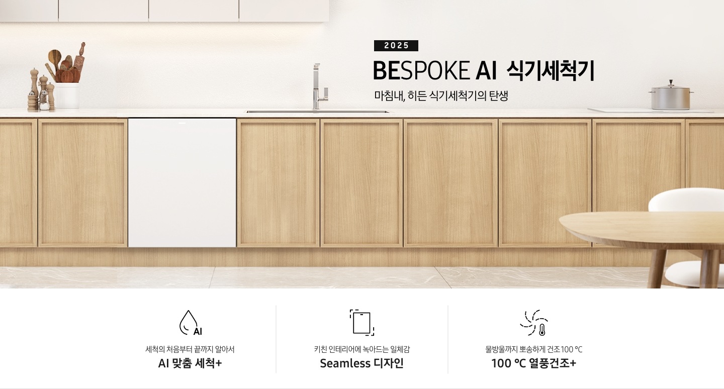 2025 BESPOKE AI 식기세척기 KV 인테리어컷입니다. 깔끔하고 밝은 아이보리의 주방 인테리어와 중간톤의 우드 하부장이 보여집니다. 좌측 위에는 아이보리 패널의 상부장이 있고, 그 아래 하부장 위에는 각종 양념통과 주방 집기들이 하얀색 통안에 꽂혀있습니다. 하부장에는 새틴 화이트 패널의 식기세척기가 닫힌 모습으로 있으며 제품 우측 위에는 싱크대가 위치해 있습니다. 제품 네이밍 옆에는 인덕션과 그 위에 놓인 냄비가 있습니다.  우측에는 우드톤의 테이블과 화이트 의자가 있습니다. 인테리어컷 하단에는 3POD가 나와있습니다. 좌측부터 세척의 처음부터 끝까지 알아서 AI 맞춤 세척+, 키친 인테리어에 녹아드는 일체감 Seamless 디자인, 물방울까지 뽀송하게 건조 100℃ 열풍건조+ 아이콘과 문구가 나와있습니다.