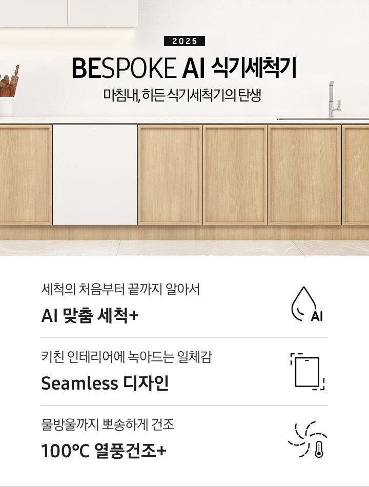 2025 BESPOKE AI 식기세척기 KV 인테리어컷입니다. 깔끔하고 밝은 아이보리의 주방 인테리어와 중간톤의 우드 하부장이 보여집니다. 좌측 위에는 아이보리 패널의 상부장이 있고, 그 아래 하부장 위에는 각종 양념통과 주방 집기들이 하얀색 통안에 꽂혀있습니다. 하부장에는 새틴 화이트 패널의 식기세척기가 닫힌 모습으로 있으며 제품 우측 위에는 싱크대가 위치해 있습니다. 제품 네이밍 옆에는 인덕션과 그 위에 놓인 냄비가 있습니다.  우측에는 우드톤의 테이블과 화이트 의자가 있습니다. 인테리어컷 하단에는 3POD가 나와있습니다. 좌측부터 세척의 처음부터 끝까지 알아서 AI 맞춤 세척+, 키친 인테리어에 녹아드는 일체감 Seamless 디자인, 물방울까지 뽀송하게 건조 100℃ 열풍건조+ 아이콘과 문구가 나와있습니다.