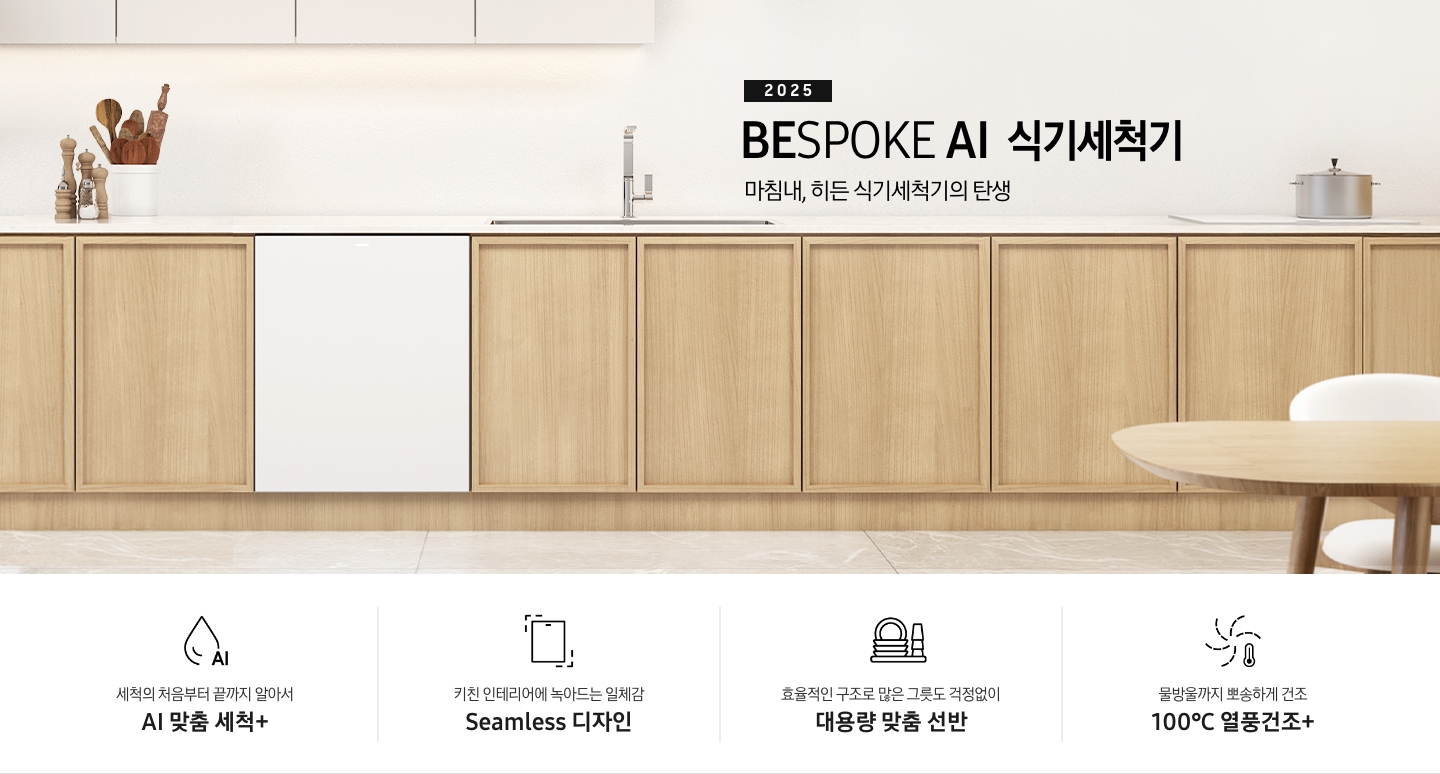 2025 BESPOKE AI 식기세척기 KV 인테리어컷입니다. 깔끔하고 밝은 아이보리의 주방 인테리어와 중간톤의 우드 하부장이 보여집니다. 좌측 위에는 아이보리 패널의 상부장이 있고, 그 아래 하부장 위에는 각종 양념통과 주방 집기들이 하얀색 통안에 꽂혀있습니다. 하부장에는 새틴 화이트 패널의 식기세척기가 닫힌 모습으로 있으며 제품 우측 위에는 싱크대가 위치해 있습니다. 제품 네이밍 옆에는 인덕션과 그 위에 놓인 냄비가 있습니다.  우측에는 우드톤의 테이블과 화이트 의자가 있습니다. 인테리어컷 하단에는 4POD가 나와있습니다. 좌측부터 세척의 처음부터 끝까지 알아서 AI 맞춤 세척+, 키친 인테리어에 녹아드는 일체감 Seamless 디자인, 효율적인 구조로 많은 그릇도 걱정없이 대용량 맞춤 선반, 물방울까지 뽀송하게 건조 100℃ 열풍건조+ 아이콘과 문구가 나와있습니다.