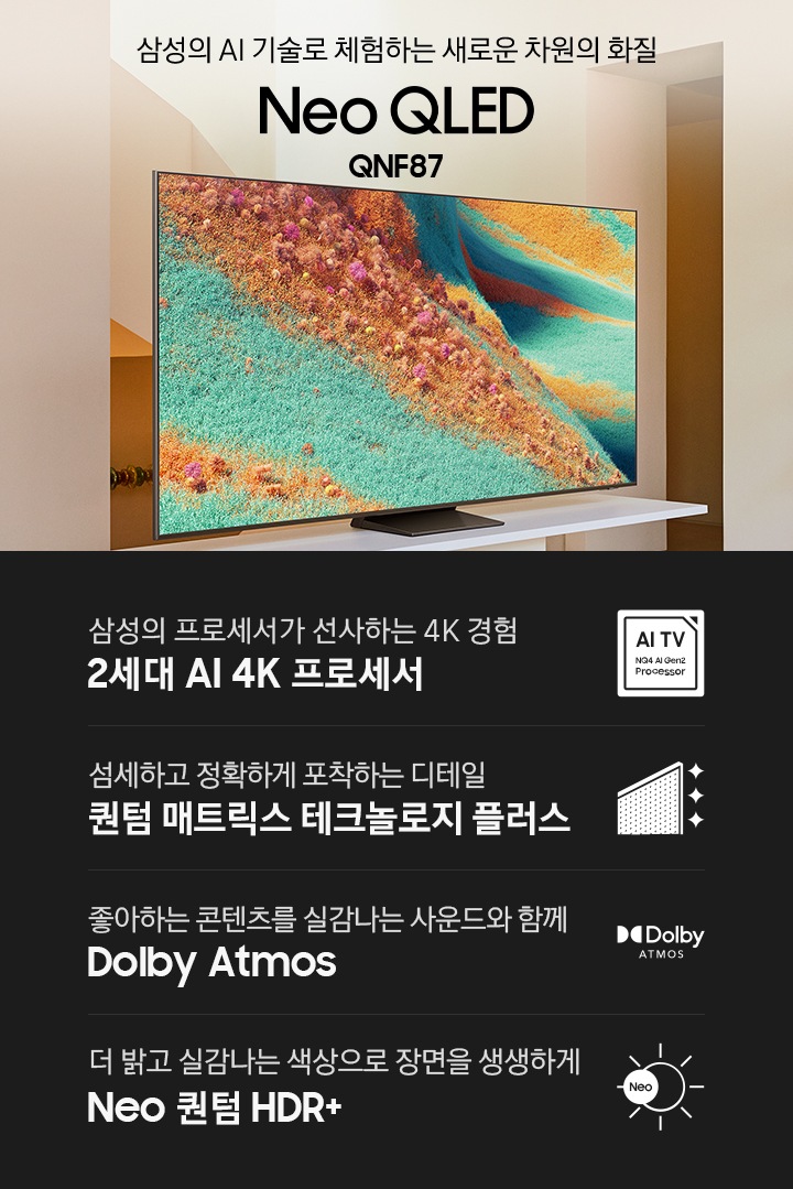 거실 장식장 위에 TV가 설치되어 있습니다. 삼성의 AI 기술로 체험하는 새로운 차원의 화질 Neo QLED QNF87 KV입니다.하단에는 삼성의 프로세서가 선사하는 4K 경험 2세대 AI 4K 프로세서, 섬세하고 정확하게 포착하는 디테일 퀀텀 매트릭스 테크놀로지 플러스, 좋아하는 콘텐츠를 실감나는 사운드와 함께 Dolby Atmos, 더 밝고 실감나는 색상으로 장면을 생생하게 Neo 퀀텀 HDR+ 문구와 아이콘이 있습니다.