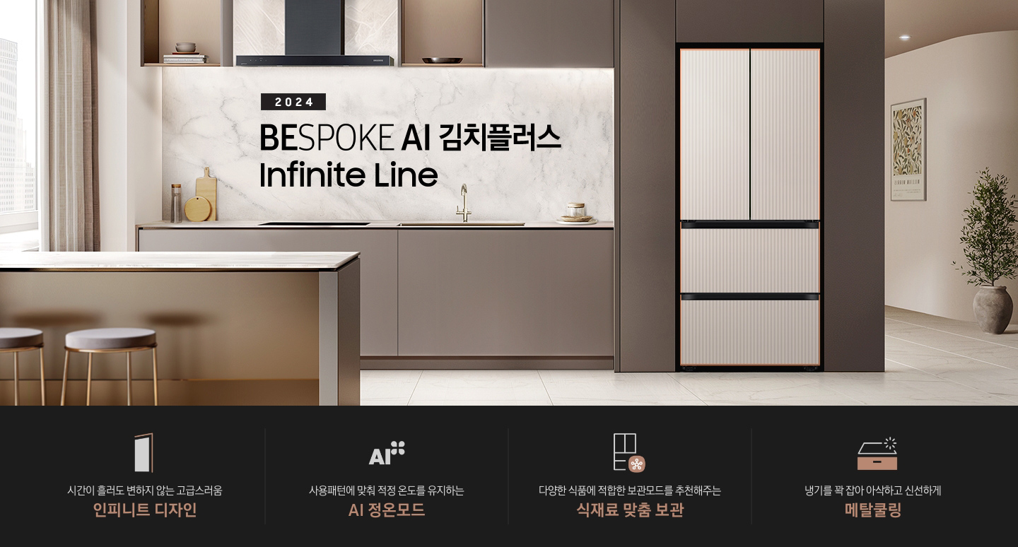 2024 BESPOKE 김치플러스 Infinite Line 인테리어컷입니다. 브라운톤 주방 좌측 냉장고장에 Infinite Line 김치플러스 4도어 키친핏 냉장고가 설치되어 있습니다. 좌측에는 유리선반에 각종 오브제가 놓여있습니다. 냉장고 우측으로는 싱크대와 인덕션, 도마 등 각종 오브제가 놓여 있고 인덕션 위에 후드가 설치되어 있으며 선반에는 그릇 등 식기가 놓여있습니다. 싱크대 앞쪽으로는 브라운톤의 아일랜드 식탁과 금색 다리의 스툴이 놓여있습니다. 인테리어컷 하단에는 4POD 문구와 아이콘이 나와있습니다. 좌측부터 시간이 흘러도 변하지 않는 고급스러움 인피니트 디자인 문구와 아이콘, 사용패턴에 맞춰 적정 온도를 유지하는 AI 정온 모드 문구와 아이콘, 다양한 식품에 적합한 보관모드를 추천해주는 식재료 맞춤 보관 문구와 아이콘, 냉기를 꽉 잡아 아삭하고 신선하게 메탈쿨링 문구와 아이콘이 나와있습니다.