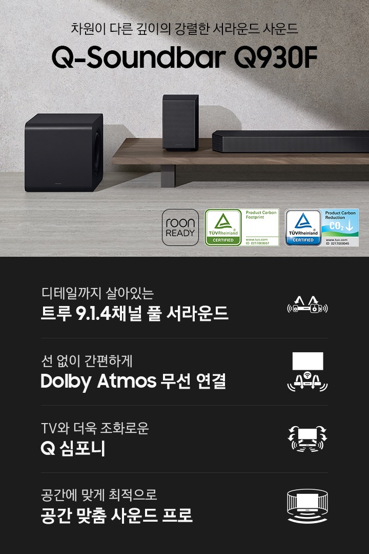 Q930F 사운드바가 장식장 위에 놓여 있습니다. 사운드바 양 옆에는 무선 리어 스피커가 놓여 있으며, 장식장 왼쪽 옆에는 서브 우퍼가 놓여 있습니다. 차원이 다른 깊이의 강렬한 서라운드 사운드 Q 시리즈 사운드바 Q930F KV입니다. 하단에는 디테일까지 살아있는 트루 9.1.4채널 풀 서라운드, 선 없이 간편하게 Dolby Atmos 무선 연결, TV와 더욱 조화로운 Q 심포니, 공간에 맞게 최적으로 공간 맞춤 사운드 프로 문구와 아이콘이 있습니다.