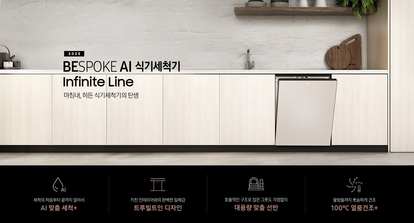 2025 BESPOKE AI 식기세척기 Infinite Line KV 인테리어컷입니다. 베이지톤의 우드장 인테리어 주방과 새틴베이지 식기세척기 정면으로 제품이 살짝 열린 모습입니다. 베이지 톤의 우드장과 식기세척기 위에 싱크대가 위치해있으며, 우측 맨 위에는 다크우드색상의 선반이 있습니다. 선반 위에는 도자기 그릇과 식기 및 식물이 있습니다. 인테리어컷 하단에는 4POD가 나와있습니다. 좌측부터 세척의 처음부터 끝까지 알아서 AI 맞춤 세척+, 키친 인테리어와의 완벽한 일체감 트루빌트인 디자인, 효율적인 구조로 많은 그릇도 걱정없이 대용량 맞춤 선반, 물방울까지 뽀송하게 건조 100℃ 열풍건조+ 아이콘과 문구가 나와있습니다.