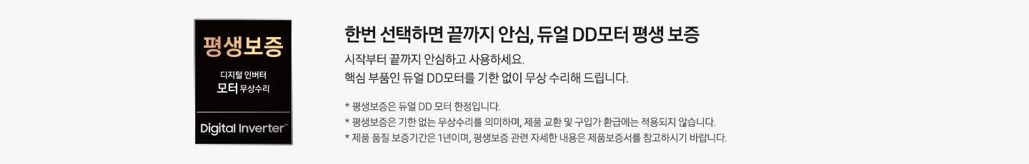 왼쪽에는 모터 평생보증 로고 있고, 오른쪽에는 한번 선택하면 끝까지 안심, 듀얼 DD모터 평생 보증 시작부터 끝까지 안심하고 사용하세요. 핵심 부품인 듀얼 DD모터를 기한 없이 무상 수리해 드립니다. * 평생보증은 듀얼 DD 모터 한정입니다. * 평생보증은 기한 없는 무상수리를 의미하며, 제품 교환 및 구입가 환급에는 적용되지 않습니다. * 제품 품질 보증기간은 1년이며, 평생보증 관련 자세한 내용은 제품보증서를 참고하시기 바랍니다. 문구가 있습니다.