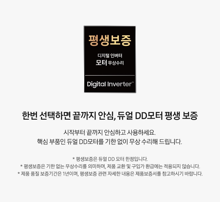 왼쪽에는 모터 평생보증 로고 있고, 오른쪽에는 한번 선택하면 끝까지 안심, 듀얼 DD모터 평생 보증 시작부터 끝까지 안심하고 사용하세요. 핵심 부품인 듀얼 DD모터를 기한 없이 무상 수리해 드립니다. * 평생보증은 듀얼 DD 모터 한정입니다. * 평생보증은 기한 없는 무상수리를 의미하며, 제품 교환 및 구입가 환급에는 적용되지 않습니다. * 제품 품질 보증기간은 1년이며, 평생보증 관련 자세한 내용은 제품보증서를 참고하시기 바랍니다. 문구가 있습니다.