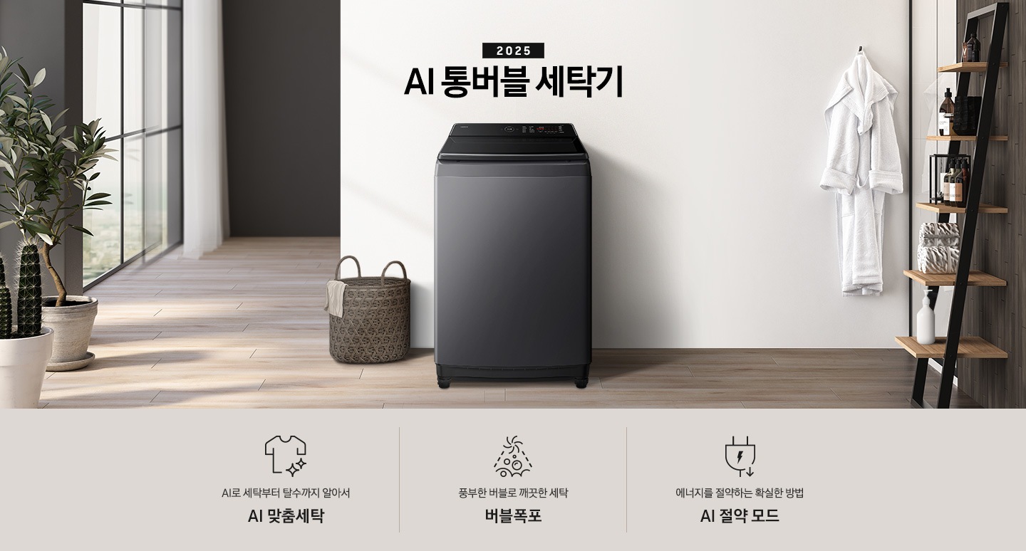 25년 AI 통버블 세탁기 인테리어컷입니다. 인테리어컷 중아에는 AI 통버블 세탁기가  설치되어있습니다.   세탁기 위에는 2025와 AI 통버블 세탁기 문구 있고, 세탁기 왼쪽에는 빨래 바구니, 바구니 옆에는 화분들이 보입니다. 세탁기 오른쪽에는 옷걸이에 걸려있는 샤워까운 있습니다, 까운 앞에는 샴푸등 놓인 장식장 있습니다. 인테리어컷 아래에는 AI 통버블 세탁기 특장점 문구와 아이콘이 나와있습니다.  AI로 세탁부터 탈수까지 알아서 AI 맞춤세탁, 풍부한 버블로 깨끗한 세탁 버블폭포,  에너지를 절약하는 확실한 방법 AI 절약 모드 문구와 아이콘이 나와있습니다.
