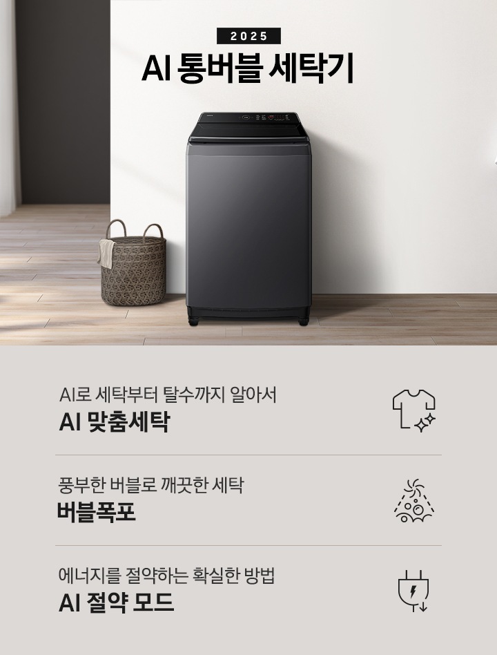 25년 AI 통버블 세탁기 인테리어컷입니다. 인테리어컷 중아에는 AI 통버블 세탁기가  설치되어있습니다.   세탁기 위에는 2025와 AI 통버블 세탁기 문구 있고, 세탁기 왼쪽에는 빨래 바구니, 바구니 옆에는 화분들이 보입니다. 세탁기 오른쪽에는 옷걸이에 걸려있는 샤워까운 있습니다, 까운 앞에는 샴푸등 놓인 장식장 있습니다. 인테리어컷 아래에는 AI 통버블 세탁기 특장점 문구와 아이콘이 나와있습니다.  AI로 세탁부터 탈수까지 알아서 AI 맞춤세탁, 풍부한 버블로 깨끗한 세탁 버블폭포,  에너지를 절약하는 확실한 방법 AI 절약 모드 문구와 아이콘이 나와있습니다.