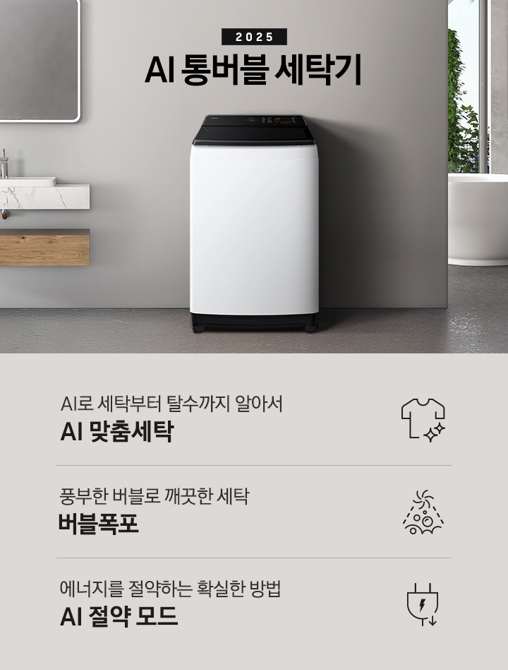 25년 AI 통버블 세탁기 인테리어컷입니다. 인테리어컷 중아에는 AI 통버블 세탁기가  설치되어있습니다.   세탁기 위에는 2025와 AI 통버블 세탁기 문구 있고, 세탁기 왼쪽에는 세면대 있고, 오른쪽에는 수건이 바구니에 있습니다, 바구니 뒤에는 욕조가보입니다. AI로 세탁부터 탈수까지 알아서 AI 맞춤세탁, 풍부한 버블로 깨끗한 세탁 버블폭포,  에너지를 절약하는 확실한 방법 AI 절약 모드 문구와 아이콘이 나와있습니다.