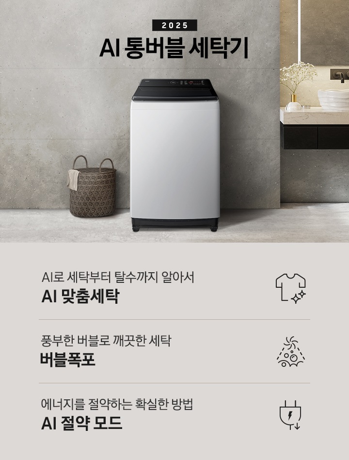 25년 AI 통버블 세탁기 인테리어컷입니다. 인테리어컷 중아에는 AI 통버블 세탁기가  설치되어있습니다.   세탁기 위에는 2025와 AI 통버블 세탁기 문구 있고, 세탁기 왼쪽에는 빨래 바구니 있고 바구니 옆에는 샤워실이있습니다. 오른쪽에는 세면대 있고, 세면대 위에는 디뷰저랑 꽃이있습니다. AI로 세탁부터 탈수까지 알아서 AI 맞춤세탁, 풍부한 버블로 깨끗한 세탁 버블폭포,  에너지를 절약하는 확실한 방법 AI 절약 모드 문구와 아이콘이 나와있습니다.