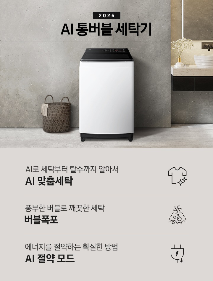 25년 AI 통버블 세탁기 인테리어컷입니다. 인테리어컷 중아에는 AI 통버블 세탁기가  설치되어있습니다.   세탁기 위에는 2025와 AI 통버블 세탁기 문구 있고, 세탁기 왼쪽에는 빨래 바구니 있고 바구니 옆에는 샤워실이있습니다. 오른쪽에는 세면대 있고, 세면대 위에는 디뷰저랑 꽃이있습니다. AI로 세탁부터 탈수까지 알아서 AI 맞춤세탁, 풍부한 버블로 깨끗한 세탁 버블폭포,  에너지를 절약하는 확실한 방법 AI 절약 모드 문구와 아이콘이 나와있습니다.