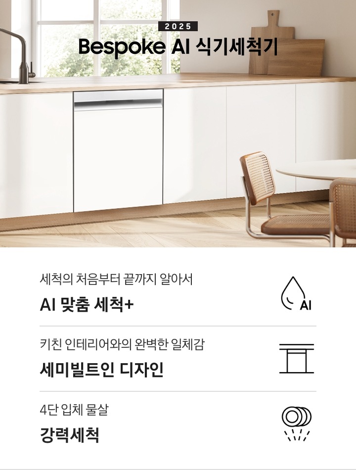 2025 BESPOKE AI 식기세척기 KV 인테리어컷입니다. 깔끔하고 밝은 아이보리의 주방 인테리어와 중간톤의 우드 하부장이 보여집니다. 좌측 위에는 아이보리 패널의 상부장이 있고, 그 아래 하부장 위에는 각종 양념통과 주방 집기들이 하얀색 통안에 꽂혀있습니다. 하부장에는 새틴 화이트 패널의 식기세척기가 닫힌 모습으로 있으며 제품 우측 위에는 싱크대가 위치해 있습니다. 제품 네이밍 옆에는 인덕션과 그 위에 놓인 냄비가 있습니다.  우측에는 우드톤의 테이블과 화이트 의자가 있습니다. 인테리어컷 하단에는 3POD가 나와있습니다. 좌측부터 세척의 처음부터 끝까지 알아서 AI 맞춤 세척+, 키친 인테리어와의 완벽한 일체감 세미빌트인 디자인, 4단 입체 물살 강력세척 아이콘과 문구가 나와있습니다.