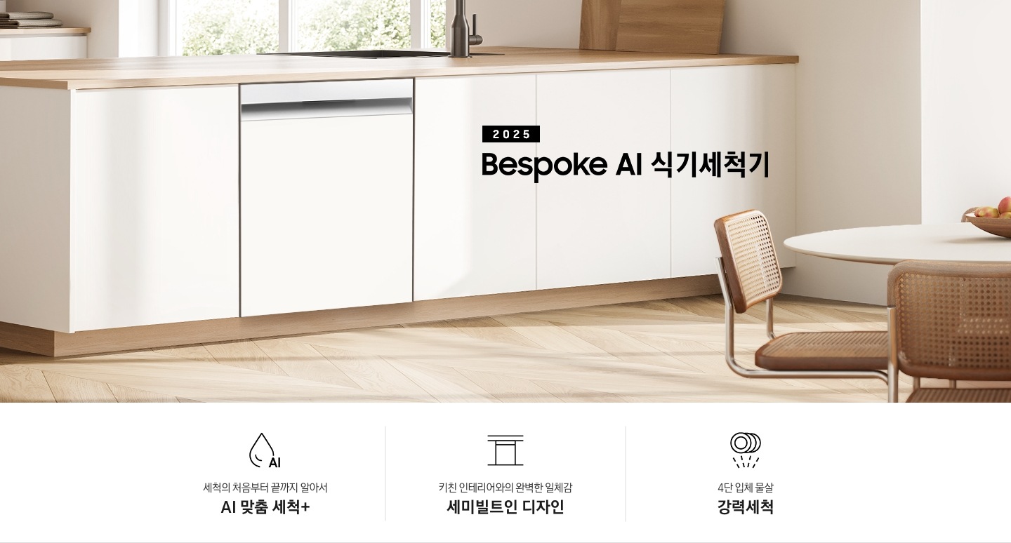 2025 BESPOKE AI 식기세척기 KV 인테리어컷입니다. 깔끔하고 밝은 아이보리의 주방 인테리어와 중간톤의 우드 하부장이 보여집니다. 좌측 위에는 아이보리 패널의 상부장이 있고, 그 아래 하부장 위에는 각종 양념통과 주방 집기들이 하얀색 통안에 꽂혀있습니다. 하부장에는 새틴 화이트 패널의 식기세척기가 닫힌 모습으로 있으며 제품 우측 위에는 싱크대가 위치해 있습니다. 제품 네이밍 옆에는 인덕션과 그 위에 놓인 냄비가 있습니다.  우측에는 우드톤의 테이블과 화이트 의자가 있습니다. 인테리어컷 하단에는 3POD가 나와있습니다. 좌측부터 세척의 처음부터 끝까지 알아서 AI 맞춤 세척+, 키친 인테리어와의 완벽한 일체감 세미빌트인 디자인, 4단 입체 물살 강력세척 아이콘과 문구가 나와있습니다.