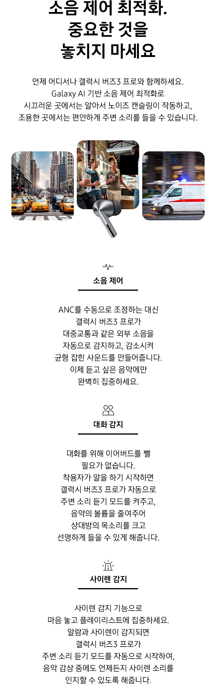 [소음 제어 최적화. 중요한 것을 놓치지 마세요 타이틀과 언제 어디서나 갤럭시 버즈3 프로와 함께하세요. Gálá~xý ÁÍ~ 기반 소음 제어 최적화로 시끄러운 곳에서는 알아서 노이즈 캔슬링이 작동하고, 조용한 곳에서는 편안하게 주변 소리를 들을 수 있습니다.디스크립션 이 보여지고 페이지 중간에 실버 컬러의 갤럭시 버즈3 프로 이어버드가 있고, 이어버드를 향해 큰 입자들이 나선형으로 이동하고 있습니다. 입자 없이 매끄러운 나선형이 이어버드 오른쪽에 나타납니다. 입자와 나선형이 사라지고 각 양쪽에 갤럭시 버즈3 프로 이어버드 낱개 이미지가 표시됩니다.]