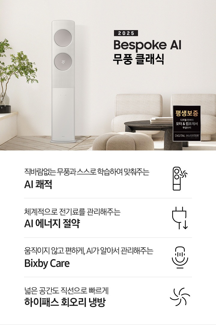 2025 BESPOKE AI 무풍 클래식 타이틀이 베이지 톤으로 인테리어 되어있는 거실로 보여지는 고악ㄴ에 좌측엔 윈도우 체어가 설치 되어 화분이 올라가 있는 모습이 보여지고 그옆으로 AI 무풍 클래식 에어컨이 보여집니다. 우측엔 베이지 톤의 귀여운 둥근둥글한 쇼파가 보여집니다. 하단에 키포인트가 보여지고 좌측 부터 상황에 맞게 스스로 학습하여, 알아서 맞춰주는 AI 쾌적, 상황에 맞게 체계적으로 전기료를 관리해주는 AI 에너지 절약, 움직이고 않고 편하게 AI 가 알아서 관리해주는 빅스비 케어, 넓은 공간도 직선으로 빠르게 하이패서 회오리 냉방이 보여집니다.
