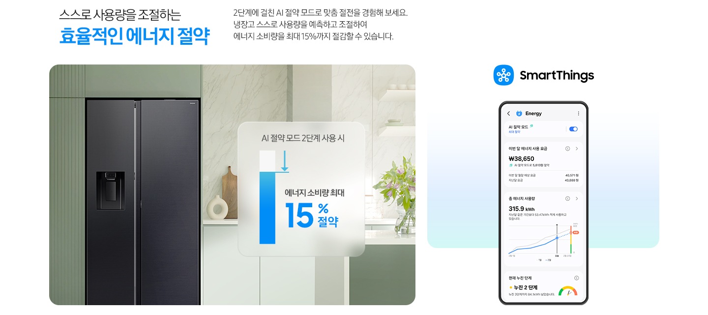 스스로 사용량을 조절하는 효율적인 에너지 절약. 2단계에 걸친 AI 절약 모드로 맞춤 절전을 경험해 보세요. 냉장고 스스로 사용량을 예측하고 조절하여 에너지 소비량을 최대 15%까지 절감할 수 있습니다. 그린톤 주방 인테리어컷 냉장고장에 양문형 냉장고가 설치되어 있습니다. 냉장고 우측에는 AI 절약 모드 2단계 사용 시 에너지 소비량 최대 15% 절약 문구와 그래프가 나와있습니다. SmartThings 앱 로고와 앱 Energy 탭 화면이 나와있습니다.