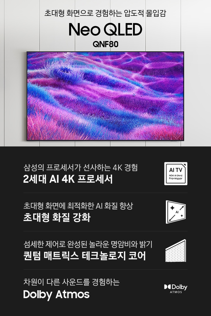 벽에 TV가 설치되어 있습니다. 초대형 화면의로 경험하는 압도적 몰입감 Neo QLED QNF80 KV입니다. 하단에는 삼성의 프로세서가 선사하는 4K 경험 2세대 AI 4K 프로세서, 초대형 화면에 최적화한 AI 화질 향상 초대형 화질 강화, 섬세한 제어로 완성된 놀라운 명암비와 밝기 퀀텀 매트릭스 테크놀로지 코어, 차원이 다른 사운드를 경험하는 Dolby Atmos 문구와 아이콘이 있습니다.