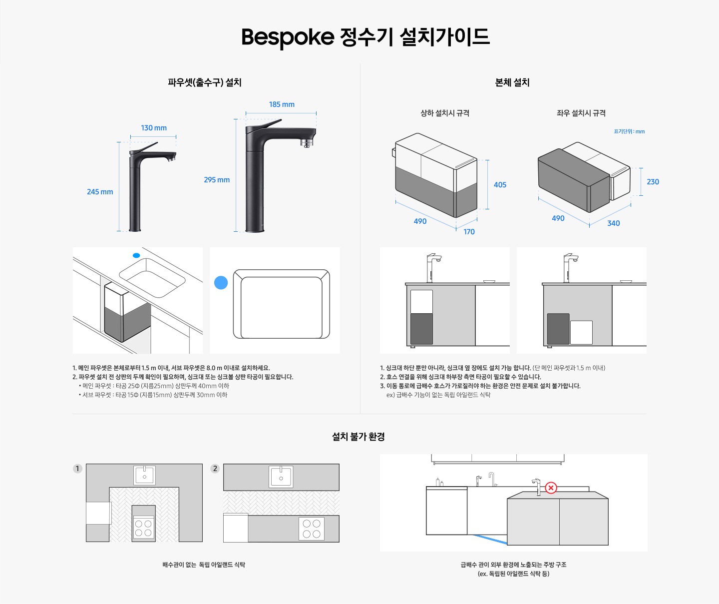 Bespoke 정수기 설치 가이드입니다. 서브 파우셋(출수구) 설치 값은 가로 130 mm, 높이 250 mm 이며 메인 파우셋은 가로 185 mm, 높이 295 mm 입니다. 메인 파우셋은 본체로부터 1.5 m 이내, 서브 파우셋은 8.0 m 이내로 설치하세요. 2. 파우셋 설치 시 싱크대 또는 싱크볼 상판 타공이 필요합니다. * 메인 파우셋 : 타공 25 (지름 25 mm) 서브 파우셋 : 타공 15 (지름 15 mm) 본체 설치의 경우 상하 설치시 규격은 490*170*405, 좌우 설치시 규격은 490*340*230 이며, 싱크대 하단 뿐만 아니라 싱크대 옆 장에도 설치 가능합니다. (단 메인 파우셋과 1.5 m 이내) 호스 연결을 위해 싱크대 하부장 측면 타공이 필요할 수 있습니다. 이동 통로에 급배수 호스가 가로질러야 하는 환경은 안전 문제로 설치 불가합니다. ex)급배수 기능이 없는 독립 아일랜드 식탁. 설치 불가 환경으로는 배수관이 없는 독립 아릴랜드 식탁이나 급배수 관리 외부 환경에 노출되는 주방 구조입니다.