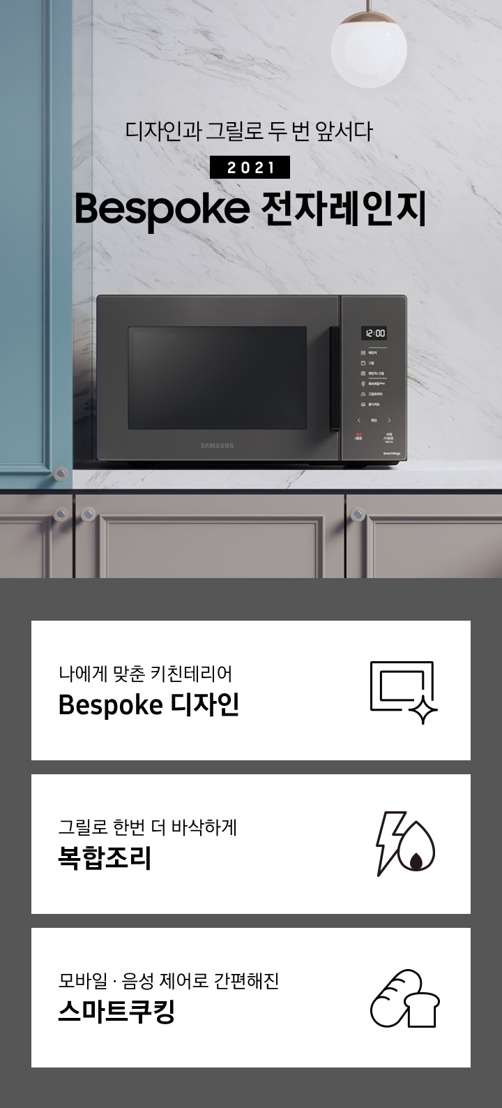 그레이톤에 마블 패턴의 벽면과 진 베이지 색상의 하부장으로 된 주방에 좌측으로는 BESPOKE 전자레인지 23L (스마트 쿡) 글램 차콜이 배치되어 있으며, 우측으로 디자인과 그릴로 두 번 앞서다 2021 NEW BESPOKE 전자레인지 로고가 있습니다. 그 외 화병, 우드도마 등이 보입니다. 이미지 하단에는 BESPOKE 전자레인지 23L (스마트 쿡)의 주요 특장점 3가지를 설명하는 텍스트와 아이콘 이미지가 있습니다. 3POD 첫번째는 나에게 맞춘 키친테리어 BESPOKE 디자인과 이를 표현하는 전자레인지 모양 아이콘이미지, 두번째는 그릴로 한번 더 바삭하게 복합조리와 번개모양과 불꽃 모양을 표현한 아이콘 이미지, 세번째는 모바일.음성 제어로 간편해진 스마트쿠킹과 빵모양의 아이콘 이미지가 있습니다.