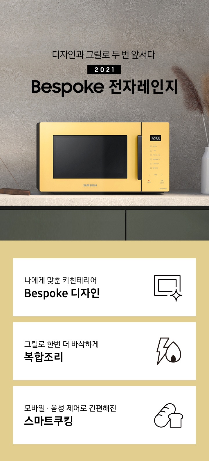 진한 스톤 느낌의 벽면과 진 그레이 색상의 하부장으로 된 주방에 우측으로는 BESPOKE 전자레인지 23L (스마트 쿡) 글램 썬 옐로우가 배치되어 있으며, 중앙으로 디자인과 그릴로 두 번 앞서다 2021 NEW BESPOKE 전자레인지 로고가 있습니다. 그 외 화병, 그릇, 인센스 등이 보입니다. 이미지 하단에는 BESPOKE 전자레인지 23L (스마트 쿡)의 주요 특장점 3가지를 설명하는 텍스트와 아이콘 이미지가 있습니다. 3POD 첫번째는 나에게 맞춘 키친테리어 BESPOKE 디자인과 이를 표현하는 전자레인지 모양 아이콘이미지, 두번째는 그릴로 한번 더 바삭하게 복합조리와 번개모양과 불꽃 모양을 표현한 아이콘 이미지, 세번째는 모바일.음성 제어로 간편해진 스마트쿠킹과 빵모양의 아이콘 이미지가 있습니다.