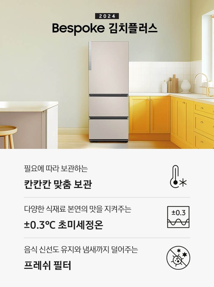 2024 Bespoke 김치플러스 KV 인테리어컷 입니다. 중앙에 Bespoke 김치플러스 3도어 제품이 설치되어 있습니다. 김치냉장고 좌측에는 흰색 아일랜드 식탁과 우드 스툴이 놓여있고 그 위로 동그란 조명이 설치되어 있으며 맨 좌측에는 흰색 프레임의 창문이 있습니다. 김치냉장고 우측에는 노란색 패널에 흰색 상판의 하부장이 설치되어 있으며 맨 우측 하얀 창 아래 수전이 설치되어 있고 상판 위에는 화분과 도마 등 각종 오브제가 놓여있는 연출된 이미지 입니다. 인테리어컷 하단에는 3POD가 나와있습니다. 좌측부터 필요에 따라 보관하는 칸칸칸 맞춤 보관 아이콘과 문구, 다양한 식재료 본연의 맛을 지켜주는 ±0.3℃ 초미세정온 아이콘과 문구, 음식 신선도 유지와 냄새까지 덜어주는 프레쉬 필터 아이콘과 문구가 나와있습니다.