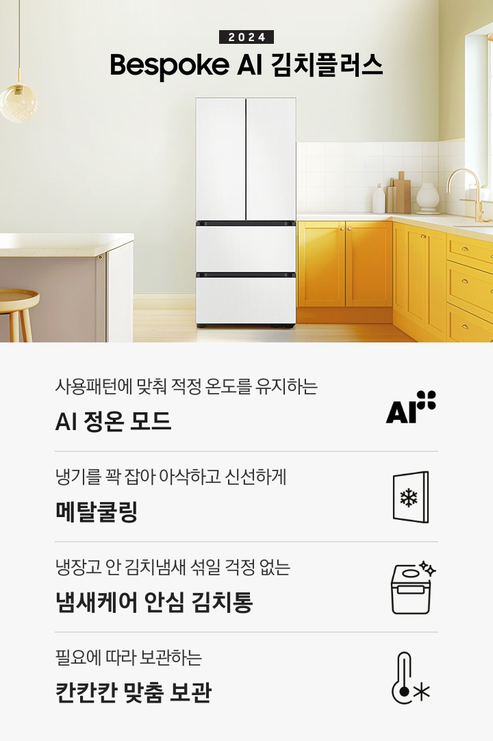 2024 Bespoke 김치플러스 KV 인테리어컷 입니다. 중앙에 Bespoke 김치플러스 4도어 코타 화이트 컬러 제품이 설치되어 있습니다. 김치냉장고 좌측에는 흰색 아일랜드 식탁과 우드 스툴이 놓여있고 그 위로 동그란 조명이 설치되어 있으며 맨 좌측에는 흰색 프레임의 창문이 있습니다. 김치냉장고 우측에는 노란색 패널에 흰색 상판의 하부장이 설치되어 있으며 맨 우측 하얀 창 아래 수전이 설치되어 있고 상판 위에는 화분과 도마 등 각종 오브제가 놓여있는 연출된 이미지 입니다. 인테리어컷 하단에는 4POD가 나와있습니다. 좌측부터 사용패턴에 맞춰 적정 온도를 유지하는 AI 정온 모드 문구와 아이콘, 냉기를 꽉 잡아 아삭하고 신선하게 메탈쿨링 문구와 아이콘, 냉장고 안 김치냄새 섞일 걱정 없는 냄새케어 안심 김치통 문구와 아이콘, 다양한 식재료까지 맞춤 숙성해주는 맞춤숙성실 문구와 아이콘이 나와있습니다.