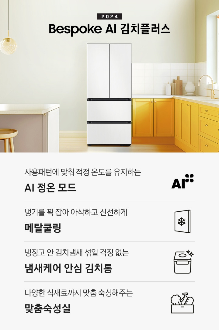 2024 Bespoke 김치플러스 KV 인테리어컷 입니다. 중앙에 Bespoke 김치플러스 4도어 코타 화이트 컬러 제품이 설치되어 있습니다. 김치냉장고 좌측에는 흰색 아일랜드 식탁과 우드 스툴이 놓여있고 그 위로 동그란 조명이 설치되어 있으며 맨 좌측에는 흰색 프레임의 창문이 있습니다. 김치냉장고 우측에는 노란색 패널에 흰색 상판의 하부장이 설치되어 있으며 맨 우측 하얀 창 아래 수전이 설치되어 있고 상판 위에는 화분과 도마 등 각종 오브제가 놓여있는 연출된 이미지 입니다. 인테리어컷 하단에는 4POD가 나와있습니다. 좌측부터 사용패턴에 맞춰 적정 온도를 유지하는 AI 정온 모드 문구와 아이콘, 냉기를 꽉 잡아 아삭하고 신선하게 메탈쿨링 문구와 아이콘, 냉장고 안 김치냄새 섞일 걱정 없는 냄새케어 안심 김치통 문구와 아이콘, 다양한 식재료까지 맞춤 숙성해주는 맞춤숙성실 문구와 아이콘이 나와있습니다.