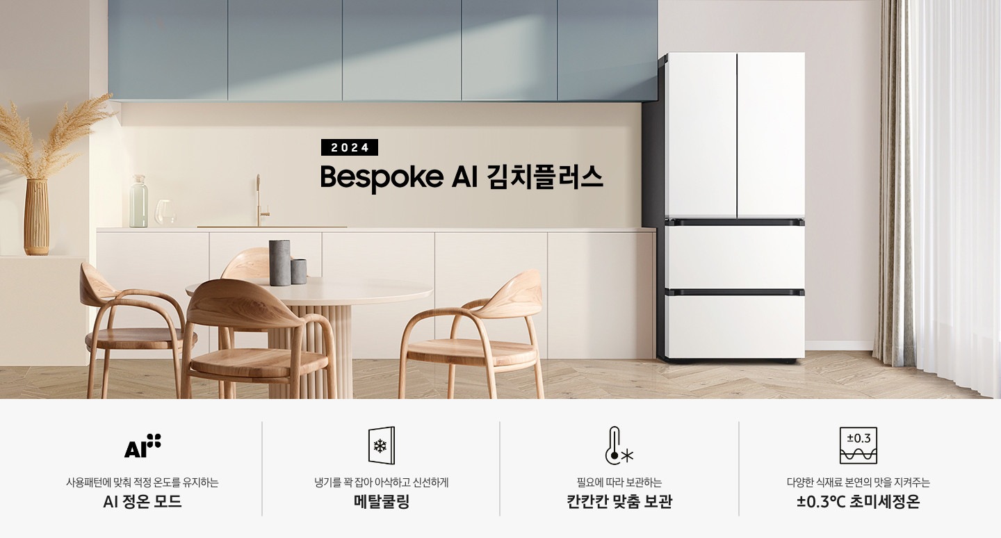 2024 Bespoke 김치플러스 KV 인테리어컷 입니다. 중앙에 Bespoke 김치플러스 4도어 에센셜 화이트 컬러 제품이 설치되어 있습니다. 김치냉장고 좌측에는 흰색 아일랜드 식탁과 우드 스툴이 놓여있고 그 위로 동그란 조명이 설치되어 있으며 맨 좌측에는 흰색 프레임의 창문이 있습니다. 김치냉장고 우측에는 노란색 패널에 흰색 상판의 하부장이 설치되어 있으며 맨 우측 하얀 창 아래 수전이 설치되어 있고 상판 위에는 화분과 도마 등 각종 오브제가 놓여있는 연출된 이미지 입니다. 인테리어컷 하단에는 4POD가 나와있습니다. 좌측부터 사용패턴에 맞춰 적정 온도를 유지하는 AI 정온 모드 문구와 아이콘, 냉기를 꽉 잡아 아삭하고 신선하게 메탈쿨링 문구와 아이콘, 필요에 따라 보관하는 칸칸칸 맞춤 보관 문구와 아이콘, 다양한 식재료 본연의 맛을 지켜주는 ±0.3℃ 초미세정온 문구와 아이콘이 나와있습니다.