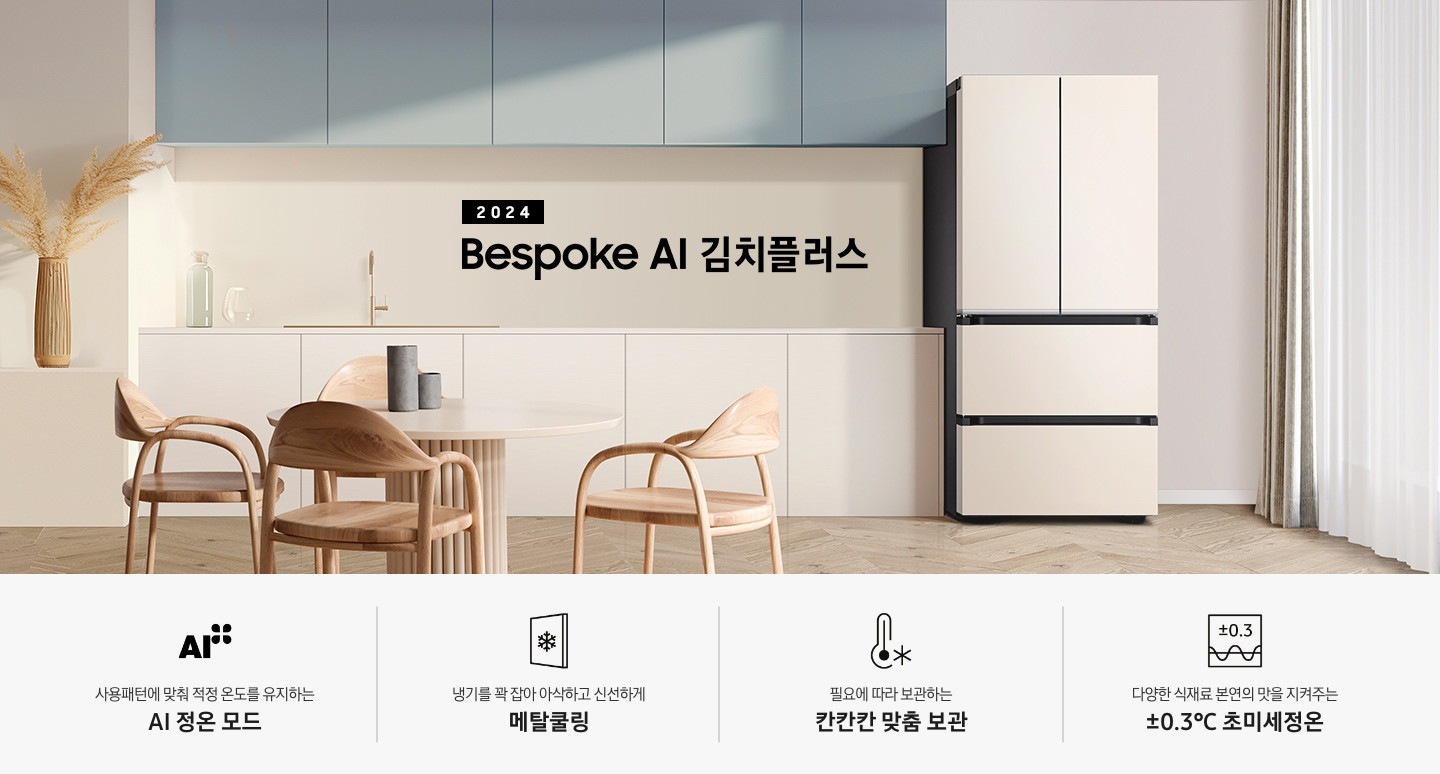 2024 Bespoke 김치플러스 KV 인테리어컷 입니다. 중앙에 Bespoke 김치플러스 4도어 매트 크리미 베이지 컬러 제품이 설치되어 있습니다. 김치냉장고 좌측에는 흰색 아일랜드 식탁과 우드 스툴이 놓여있고 그 위로 동그란 조명이 설치되어 있으며 맨 좌측에는 흰색 프레임의 창문이 있습니다. 김치냉장고 우측에는 노란색 패널에 흰색 상판의 하부장이 설치되어 있으며 맨 우측 하얀 창 아래 수전이 설치되어 있고 상판 위에는 화분과 도마 등 각종 오브제가 놓여있는 연출된 이미지 입니다. 인테리어컷 하단에는 4POD가 나와있습니다. 좌측부터 사용패턴에 맞춰 적정 온도를 유지하는 AI 정온 모드 문구와 아이콘, 냉기를 꽉 잡아 아삭하고 신선하게 메탈쿨링 문구와 아이콘, 필요에 따라 보관하는 칸칸칸 맞춤 보관 문구와 아이콘, 다양한 식재료 본연의 맛을 지켜주는 ±0.3℃ 초미세정온 문구와 아이콘이 나와있습니다.