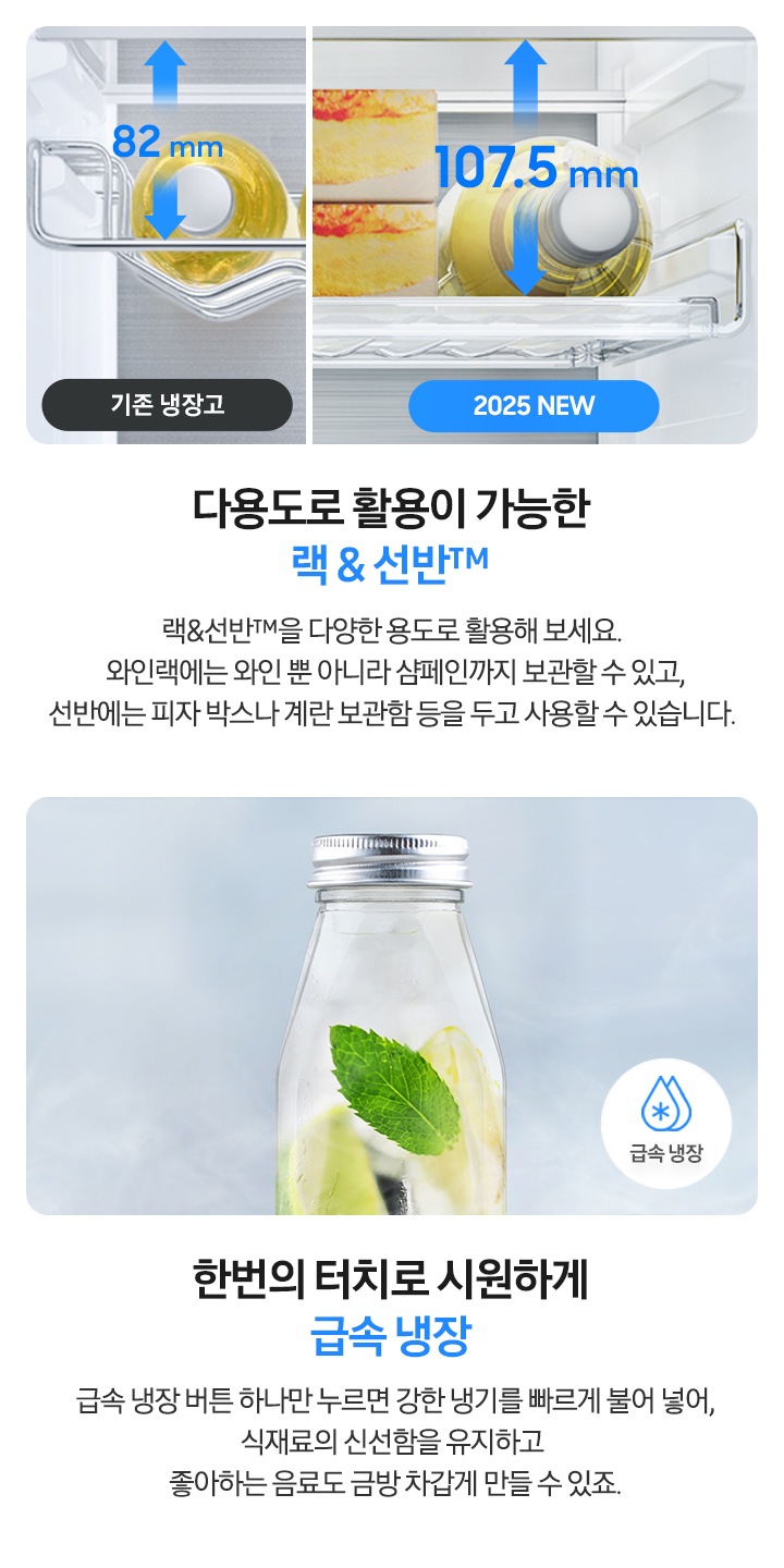 다용도로 활용이 가능한 랙&선반™-랙&선반™을 다양한 용도로 활용해 보세요. 와인랙에는 와인 뿐 아니라 샴페인까지 보관할 수 있고, 선반에는 피자 박스나 계란 보관함 등을 두고 사용할 수 있습니다. 기존 냉장고 선반 82mm와 2025 NEW 냉장고 선반 높이 107.5mm를 비교한 연출 이미지 입니다. 한번의 터치로 시원하게 급속 냉장-급속 냉장 버튼 하나만 누르면 강한 냉기를 빠르게 불어 넣어, 식재료의 신선함을 유지하고 좋아하는 음료도 금방 차갑게 만들 수 있죠. 유리병에 차가운 냉기가 감돌고 우측 하단에 급속 냉장 문구와 아이콘이 있는 연출된 이미지 입니다.
