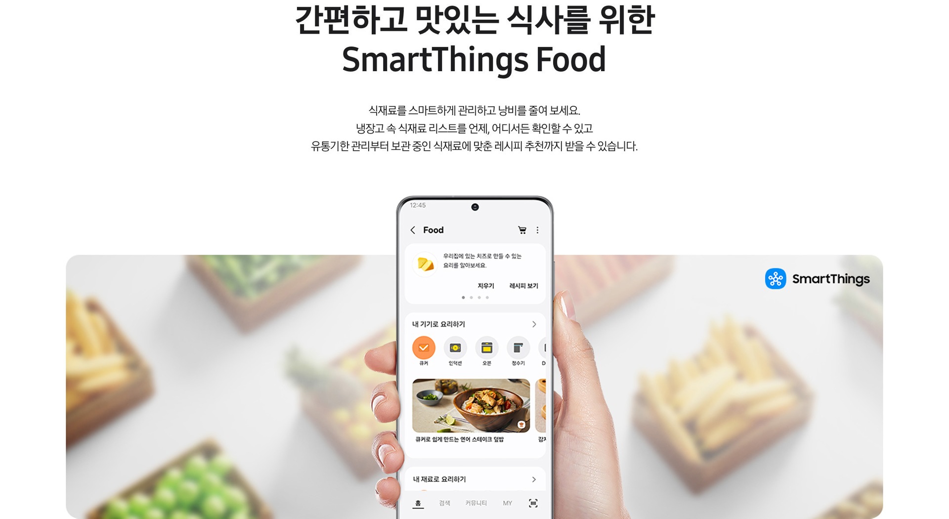 간편하고 맛있는 식사를 위한 SmartThings Food. 식재료를 스마트하게 관리하고 낭비를 줄여 보세요. 냉장고 속 식재료 리스트를 언제, 어디서든 확인할 수 있고 유통기한 관리부터 보관 중인 식재료에 맞춘 레시피 추천까지 받을 수 있습니다. 문구 하단에 SmartThings 앱 SmartThings Cooking 화면이 나와있습니다.