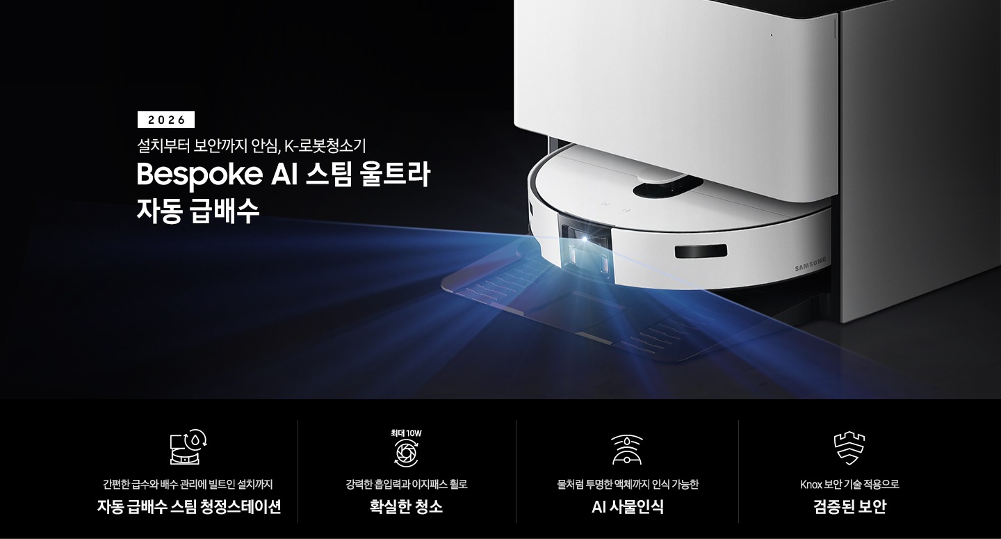 검은색 배경에 이미지 오른쪽 부분에는 Bespoke AI 스팀 울트라 자동 급배수가 약간 왼쪽으로 돌아간 측면 모습이 놓여 있고, 스팀 센서 부분에서 빛줄기가 퍼져 나오고 있습니다. 스팀 왼쪽 부분에는 2026 설치부터 보안까지 안심. K로봇청소기 Bespoke AI 스팀 울트라 자동 급배수 텍스트가 적혀 있습니다. 이미지 하단 부분에는 4가지의 특장점이 아이콘으로 설명되어 있으며, 첫 번째로 자동 급배수 스팀 청정스테이션 정면 아이콘과 상단에 동그랗게 돌아가는 화살표와 그 중간에 물방울 아이콘이 겹쳐져 있고 아이콘 하단에 간편한 급수와 배수 관리에 빌트인 설치까지 자동 급배수 스팀 천정스테이션 텍스트가 쓰여 있습니다. 두 번째로는 청소기 내부 모터가 회전하는 아이콘과 함께 상단에는 최대 10W 텍스트가 쓰여 있고, 아이콘 하단 부분에는 강력한 흡입력과 이지패스 휠로 확실한 청소 텍스트가 쓰여 있습니다. 세 번째로는 Bespoke AI 스팀 울트라를 상단에서 내려본 아이콘과 스팀 앞부분에서 선이 부채꼴 모양으로 커지며, 물방울이 선 중간 부분에 겹쳐 있는 아이콘과 하단에 물처럼 투명한 액체까지 인식 가능한 AI 사물인식 텍스트가 쓰여 있습니다. 마지막으로는 Knox 보안 아이콘과 하단에 Knox 보안 기술 적용으로 검증된 보안 텍스트가 쓰여있습니다.
