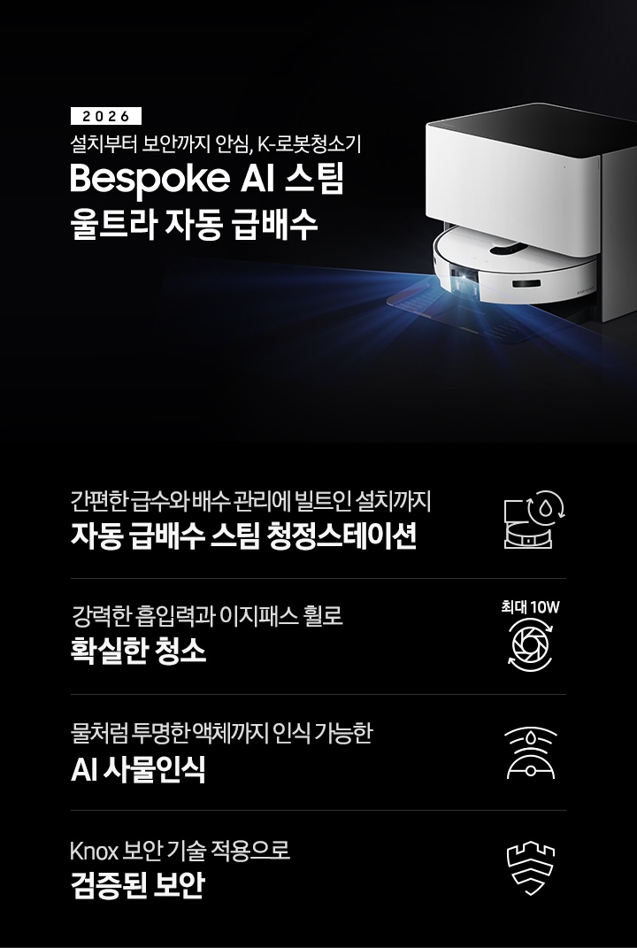 검은색 배경에 이미지 오른쪽 부분에는 Bespoke AI 스팀 울트라 자동 급배수가 약간 왼쪽으로 돌아간 측면 모습이 놓여 있고, 스팀 센서 부분에서 빛줄기가 퍼져 나오고 있습니다. 스팀 왼쪽 부분에는 2026 설치부터 보안까지 안심. K로봇청소기 Bespoke AI 스팀 울트라 자동 급배수 텍스트가 적혀 있습니다. 이미지 하단 부분에는 4가지의 특장점이 아이콘으로 설명되어 있으며, 첫 번째로 자동 급배수 스팀 청정스테이션 정면 아이콘과 상단에 동그랗게 돌아가는 화살표와 그 중간에 물방울 아이콘이 겹쳐져 있고 아이콘 하단에 간편한 급수와 배수 관리에 빌트인 설치까지 자동 급배수 스팀 천정스테이션 텍스트가 쓰여 있습니다. 두 번째로는 청소기 내부 모터가 회전하는 아이콘과 함께 상단에는 최대 10W 텍스트가 쓰여 있고, 아이콘 하단 부분에는 강력한 흡입력과 이지패스 휠로 확실한 청소 텍스트가 쓰여 있습니다. 세 번째로는 Bespoke AI 스팀 울트라를 상단에서 내려본 아이콘과 스팀 앞부분에서 선이 부채꼴 모양으로 커지며, 물방울이 선 중간 부분에 겹쳐 있는 아이콘과 하단에 물처럼 투명한 액체까지 인식 가능한 AI 사물인식 텍스트가 쓰여 있습니다. 마지막으로는 Knox 보안 아이콘과 하단에 Knox 보안 기술 적용으로 검증된 보안 텍스트가 쓰여있습니다.
