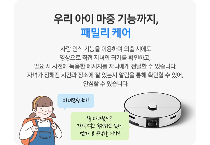 회색의 사각 박스 왼쪽에는 청색 멜빵 치마에 주황색 책가방을 멘 여자아이 일러스트가 있습니다. 아이 옆에는 파란색 말 칸 안에 다녀왔습니다!라는 문구가 적혀 있습니다. 박스 오른쪽에는 Bespoke AI 스팀 울트라가 있고 청소기 상단 연두색 말 칸 안에 잘 다녀왔어? 간식 먹고 숙제하고 있어, 엄마 곧 도착할 거야!라는 문구가 적혀 있습니다. 우리 아이 마중 기능까지, 패밀리 케어. 사람 인식 기능을 이용하여 외출 시에도 영상으로 직접 자녀의 귀가를 확인하고, 필요시 사전에 녹음한 메시지를 자녀에게 전달할 수 있습니다. 자녀가 정해진 시간과 장소에 잘 있는지 알림을 통해 확인할 수 있어, 안심할 수 있습니다. 라는 텍스트가 적혀 있습니다.