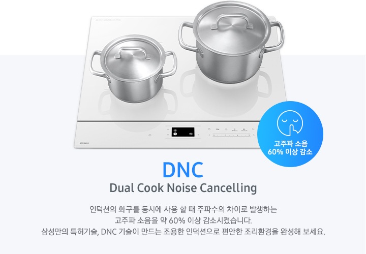 연한 파란색의 바 형태의 사각 박스 왼쪽에는 인덕션이 보이고 그 위에는 사이즈가 조금 다른 스테인리스 냄비가 2개 올려져 있습니다. 인덕션 오른쪽 하단에는 입을 가리고 있는 사람 얼굴의 아이콘이 있고 고주파 소음 감소 60% 이상 감소라는 문구가 진한 파란색 원 안에 표현되어 있습니다. 사각 박스 왼쪽에는 DNC Dual Cook Noise Cancelling 인덕션의 화구를 동시에 사용할 때 주파수의 차이로 발생하는 고주파 소음을 약 60% 이상 감소시켰습니다. 삼성만의 특허기술, DNC 기술이 만드는 조용한 인덕션으로 편안한 조리환경을 완성해 보세요.라는 설명이 적혀 있습니다.