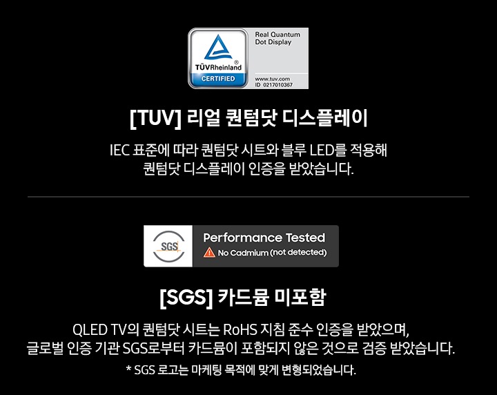 TV 어워드 수상내역이 보입니다. [TUV] 리얼 퀀텀닷 디스플레이에서는 IEC 표준에 따라 퀀텀닷 시트와 블루 LED를 적용해 퀀텀닷 디스플레이 인증을 받았으며, [SGS] 카드뮴 미포함에서는 QLED TV의 퀀텀닷 시트는 RoHS 지침 준수 인증을 받았으며, 글로벌 인증 기관 SGS로부터 카드뮴이 포함되지 않은 것으로 검증 받았습니다.(* SGS 로고는 마케팅 목적에 맞게 변형되었습니다.)