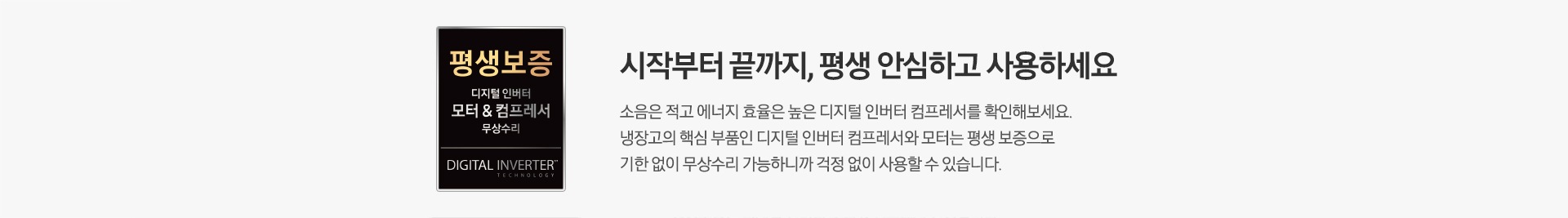 [평생보증 디지털 인버터 모터&컴프레서 무상수리 마크가 좌측에 나와있습니다. 시작부터 끝까지, 평생 안심하고 사용하세요. 소음은 적고 에너지 효율은 높은 디지털 인버터 컴프레서를 확인해보세요. 냉장고의 핵심 부품인 디지털 인버터 컴프레서와 모터는 평생 보증으로 기한 없이 무상수리 가능하니까 걱정 없이 사용할 수 있습니다. 문구가 나와있습니다.]