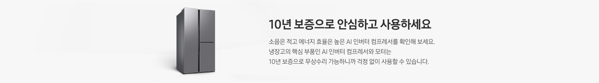 양문형 냉장고 측면컷이 나와있습니다. 10년 보증으로 안심하고 사용하세요. 소음은 적고 에너지 효율은 높은 AI 인버터 컴프레서를 확인해 보세요. 냉장고의 핵심 부품인 AI 인버터 컴프레서와 모터는 10년 보증으로 무상수리 가능하니까 걱정 없이 사용할 수 있습니다.